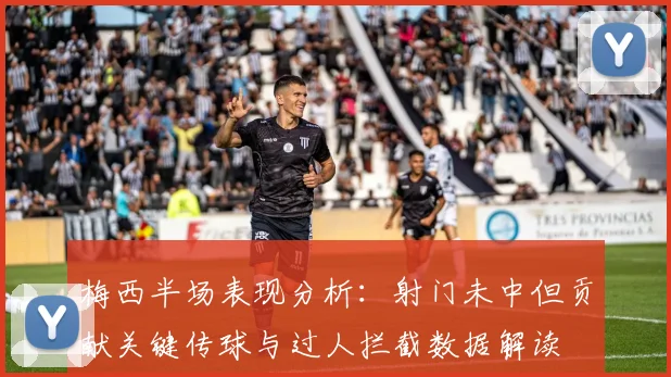 梅西半场表现分析：射门未中但贡献关键传球与过人拦截数据解读