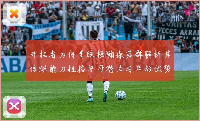 开拓者为何青睐杨瀚森苏群解析其传球能力性格学习潜力与年龄优势
