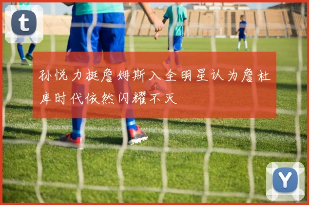 孙悦力挺詹姆斯入全明星认为詹杜库时代依然闪耀不灭