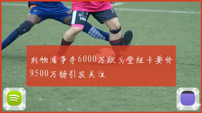 利物浦争夺6000万欧戈登纽卡要价9500万镑引发关注