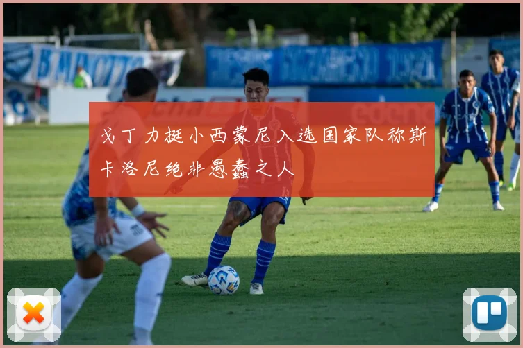 戈丁力挺小西蒙尼入选国家队称斯卡洛尼绝非愚蠢之人