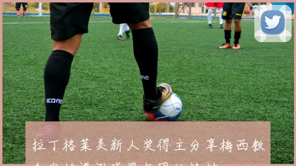拉丁格莱美新人奖得主分享梅西教会我的谦逊感恩与团结精神
