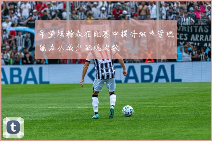 希望杨瀚森在比赛中提升细节管理能力以减少犯规次数