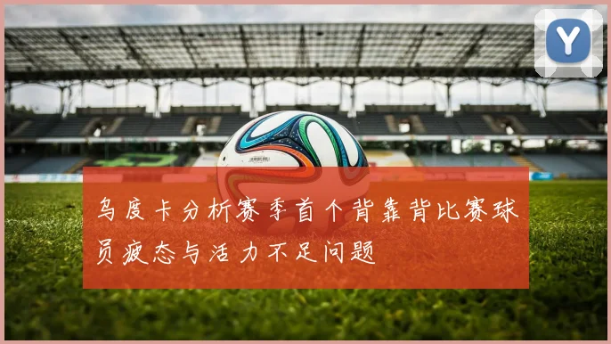 乌度卡分析赛季首个背靠背比赛球员疲态与活力不足问题