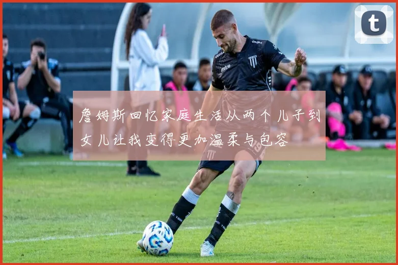 詹姆斯回忆家庭生活从两个儿子到女儿让我变得更加温柔与包容