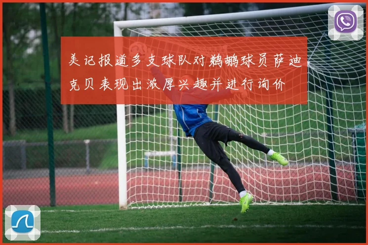 美记报道多支球队对鹈鹕球员萨迪克贝表现出浓厚兴趣并进行询价