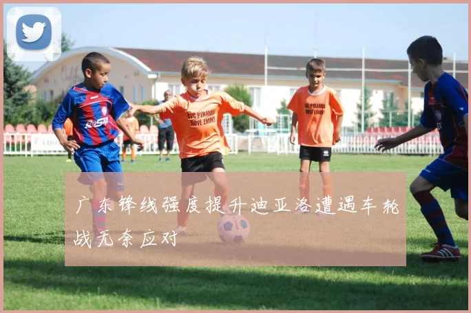 广东锋线强度提升迪亚洛遭遇车轮战无奈应对