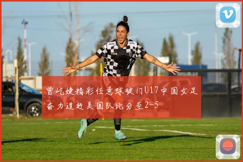 曾屹婕精彩任意球破门U17中国女足奋力追赶美国队比分至2-5