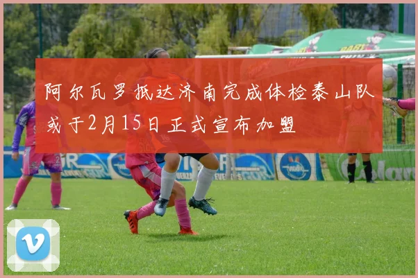 阿尔瓦罗抵达济南完成体检泰山队或于2月15日正式宣布加盟