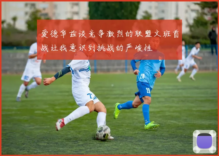爱德华兹谈竞争激烈的联盟文班首战让我意识到挑战的严峻性