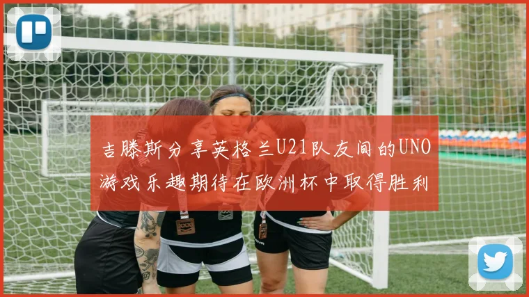 吉滕斯分享英格兰U21队友间的UNO游戏乐趣期待在欧洲杯中取得胜利