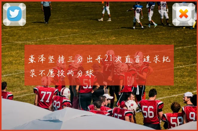 豪泽坚持三分出手21次直言追求纪录不愿投两分球