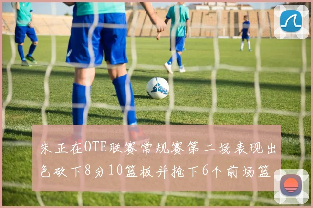 朱正在OTE联赛常规赛第二场表现出色砍下8分10篮板并抢下6个前场篮板
