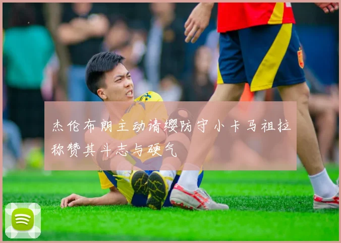 杰伦布朗主动请缨防守小卡马祖拉称赞其斗志与硬气