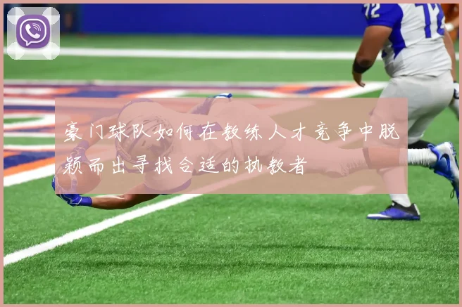 豪门球队如何在教练人才竞争中脱颖而出寻找合适的执教者