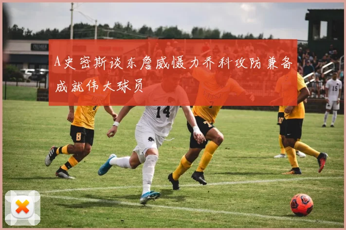 A史密斯谈东詹威慑力乔科攻防兼备成就伟大球员