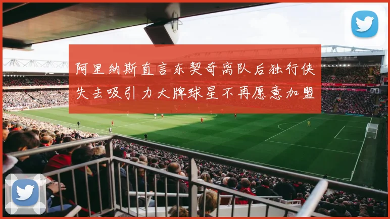阿里纳斯直言东契奇离队后独行侠失去吸引力大牌球星不再愿意加盟