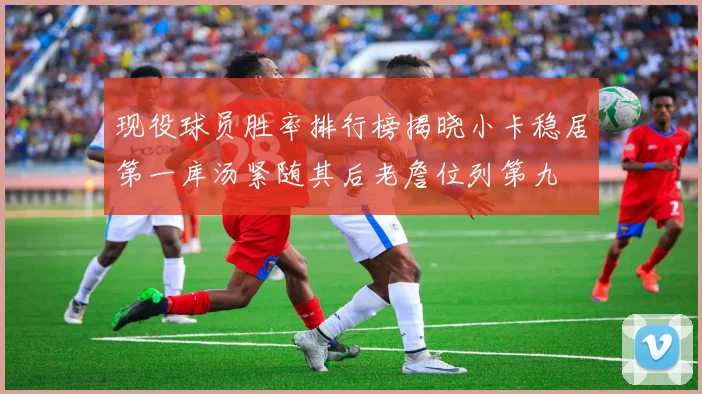 现役球员胜率排行榜揭晓小卡稳居第一库汤紧随其后老詹位列第九