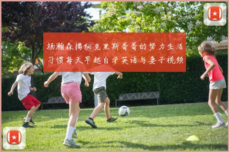 杨瀚森揭秘克里斯哥哥的努力生活习惯每天早起自学英语与妻子视频通话