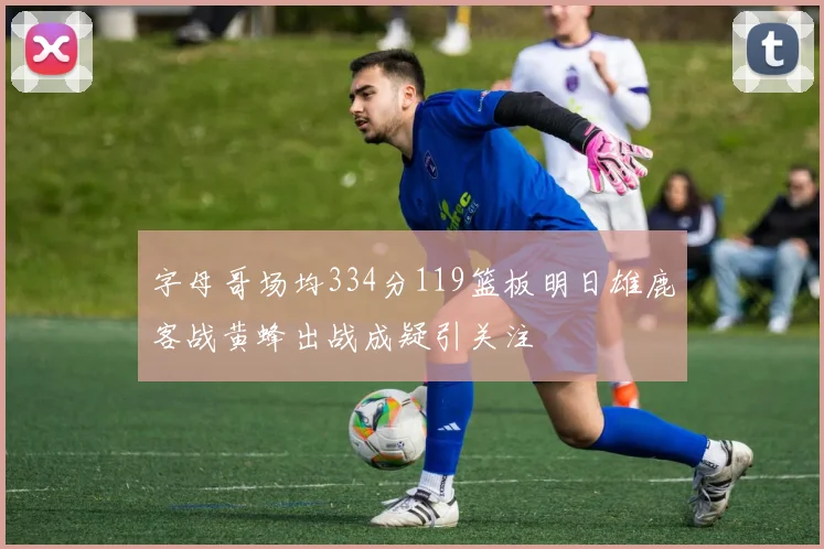字母哥场均334分119篮板明日雄鹿客战黄蜂出战成疑引关注