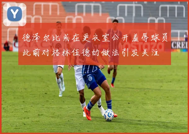 德泽尔比或在更衣室公开羞辱球员此前对格林伍德的做法引发关注