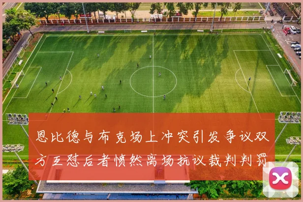 恩比德与布克场上冲突引发争议双方互怼后者愤然离场抗议裁判判罚