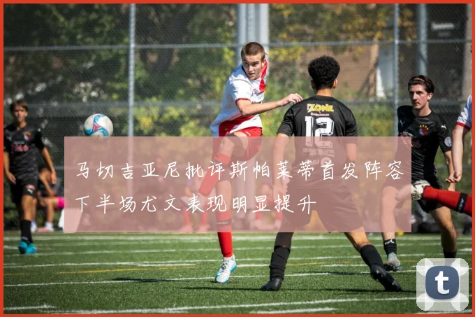 马切吉亚尼批评斯帕莱蒂首发阵容下半场尤文表现明显提升