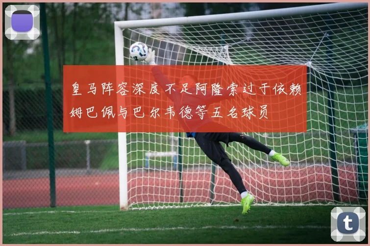 皇马阵容深度不足阿隆索过于依赖姆巴佩与巴尔韦德等五名球员