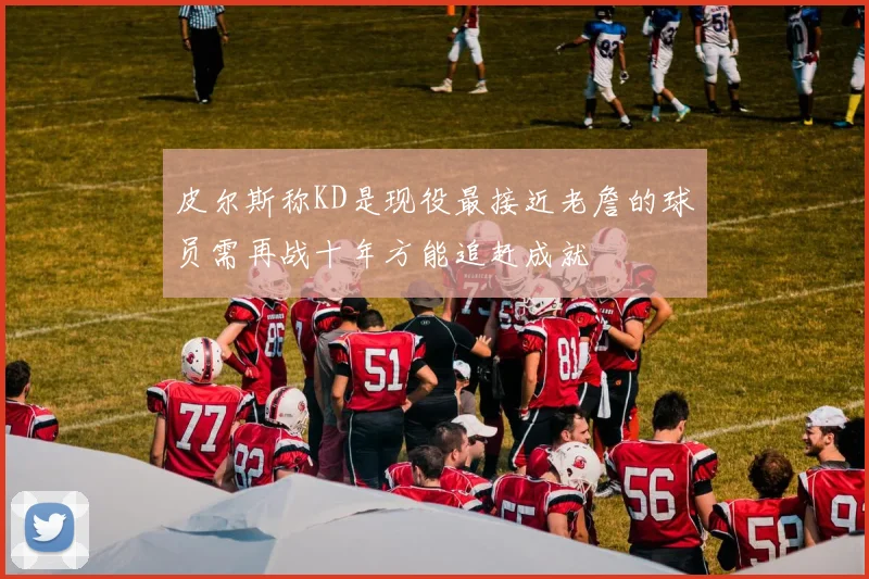 皮尔斯称KD是现役最接近老詹的球员需再战十年方能追赶成就