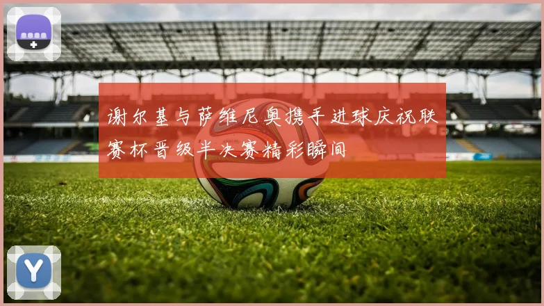 谢尔基与萨维尼奥携手进球庆祝联赛杯晋级半决赛精彩瞬间