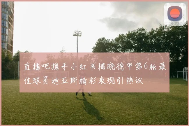 直播吧携手小红书揭晓德甲第6轮最佳球员迪亚斯精彩表现引热议