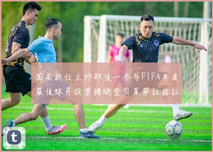 国足新任主帅邵佳一参与FIFA年度最佳球员投票揭晓登贝莱萨拉赫拉菲尼亚竞争激烈