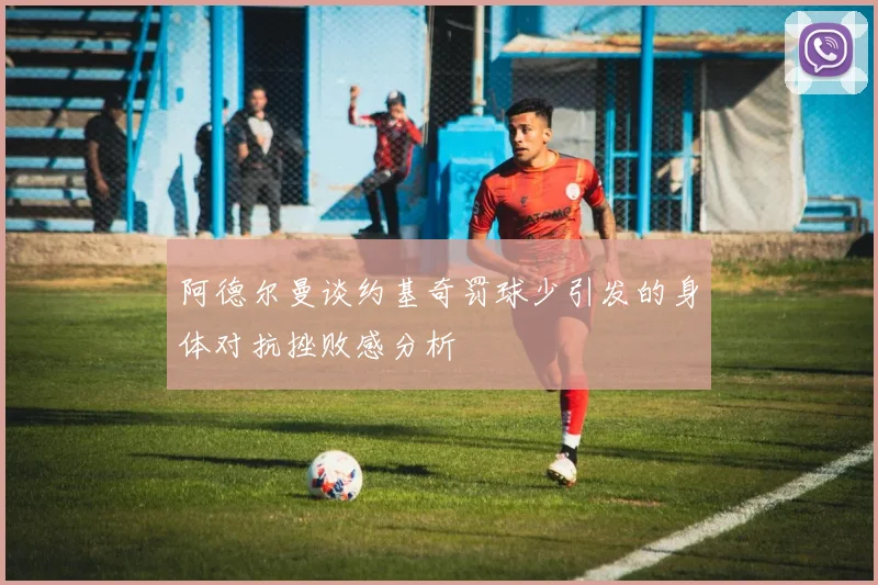 阿德尔曼谈约基奇罚球少引发的身体对抗挫败感分析