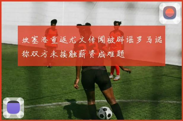 坎塞洛重返尤文传闻被辟谣罗马诺称双方未接触薪资成难题
