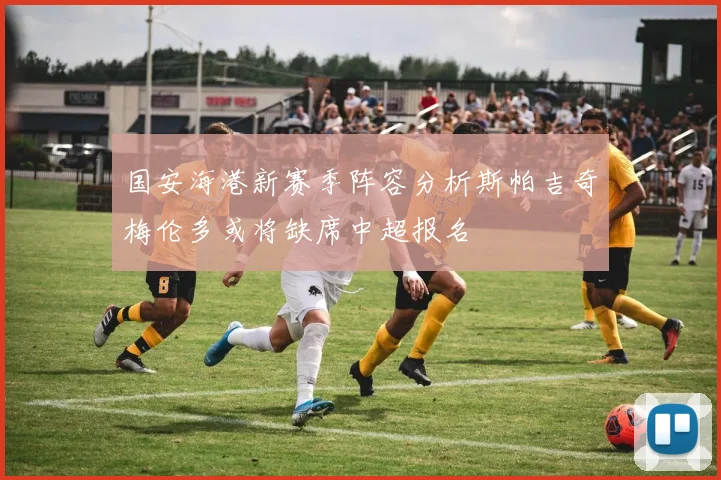 国安海港新赛季阵容分析斯帕吉奇梅伦多或将缺席中超报名