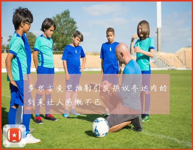 多尔古凌空抽射引发热议齐达内的到来让人感慨不已