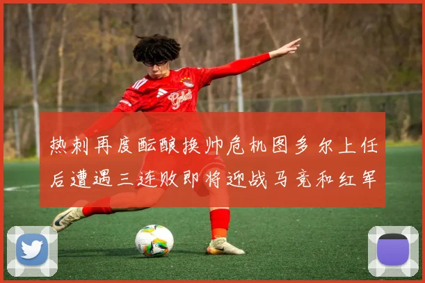 热刺再度酝酿换帅危机图多尔上任后遭遇三连败即将迎战马竞和红军