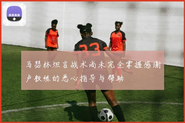 马瑟林坦言战术尚未完全掌握感谢卢教练的悉心指导与帮助